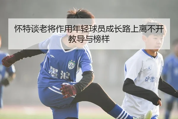 怀特谈老将作用年轻球员成长路上离不开教导与榜样